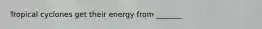 Tropical cyclones get their energy from _______