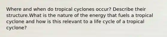 Where and when do tropical cyclones occur? Describe their structure.What is the nature of the energy that fuels a tropical cyclone and how is this relevant to a life cycle of a tropical cyclone?