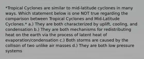 *Tropical Cyclones are similar to mid-latitude cyclones in many ways. Which statement below is one NOT true regarding the comparison between Tropical Cyclones and Mid-Latitude Cyclones.* a.) They are both characterized by uplift, cooling, and condensation b.) They are both mechanisms for redistributing heat on the earth via the process of latent heat of evaporation/condensation c.) Both storms are caused by the collison of two unlike air masses d.) They are both low pressure systems