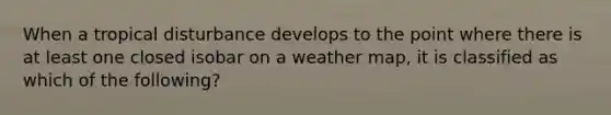 When a tropical disturbance develops to the point where there is at least one closed isobar on a weather map, it is classified as which of the following?