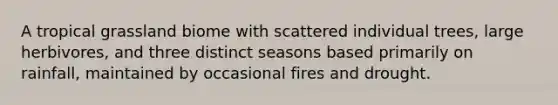 A tropical grassland biome with scattered individual trees, large herbivores, and three distinct seasons based primarily on rainfall, maintained by occasional fires and drought.