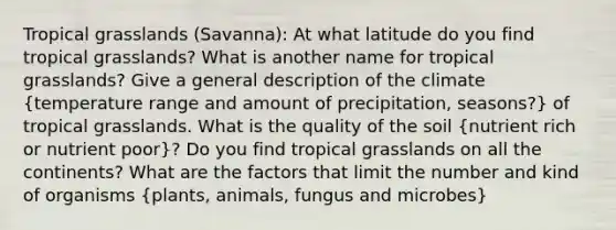 Tropical grasslands (Savanna): At what latitude do you find tropical grasslands? What is another name for tropical grasslands? Give a general description of the climate (temperature range and amount of precipitation, seasons?) of tropical grasslands. What is the quality of the soil (nutrient rich or nutrient poor)? Do you find tropical grasslands on all the continents? What are the factors that limit the number and kind of organisms (plants, animals, fungus and microbes)