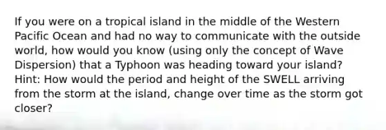 If you were on a tropical island in the middle of the Western Pacific Ocean and had no way to communicate with the outside world, how would you know (using only the concept of Wave Dispersion) that a Typhoon was heading toward your island? Hint: How would the period and height of the SWELL arriving from the storm at the island, change over time as the storm got closer?