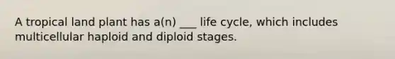 A tropical land plant has a(n) ___ life cycle, which includes multicellular haploid and diploid stages.