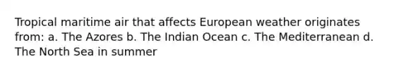 Tropical maritime air that affects European weather originates from: a. The Azores b. The Indian Ocean c. The Mediterranean d. The North Sea in summer