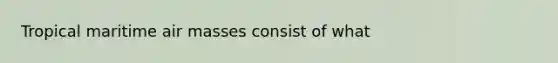 Tropical maritime air masses consist of what