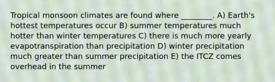 Tropical monsoon climates are found where ________. A) Earth's hottest temperatures occur B) summer temperatures much hotter than winter temperatures C) there is much more yearly evapotranspiration than precipitation D) winter precipitation much <a href='https://www.questionai.com/knowledge/ktgHnBD4o3-greater-than' class='anchor-knowledge'>greater than</a> summer precipitation E) the ITCZ comes overhead in the summer