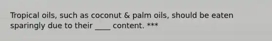 Tropical oils, such as coconut & palm oils, should be eaten sparingly due to their ____ content. ***