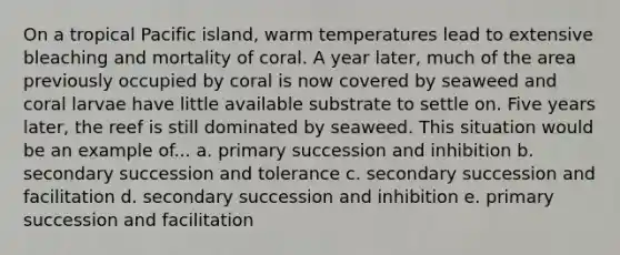 On a tropical Pacific island, warm temperatures lead to extensive bleaching and mortality of coral. A year later, much of the area previously occupied by coral is now covered by seaweed and coral larvae have little available substrate to settle on. Five years later, the reef is still dominated by seaweed. This situation would be an example of... a. primary succession and inhibition b. secondary succession and tolerance c. secondary succession and facilitation d. secondary succession and inhibition e. primary succession and facilitation