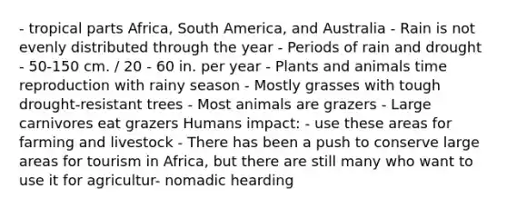 - tropical parts Africa, South America, and Australia - Rain is not evenly distributed through the year - Periods of rain and drought - 50-150 cm. / 20 - 60 in. per year - Plants and animals time reproduction with rainy season - Mostly grasses with tough drought-resistant trees - Most animals are grazers - Large carnivores eat grazers Humans impact: - use these areas for farming and livestock - There has been a push to conserve large areas for tourism in Africa, but there are still many who want to use it for agricultur- nomadic hearding