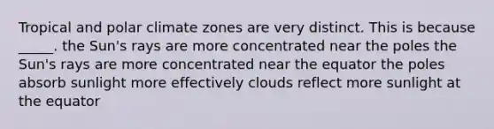 Tropical and polar climate zones are very distinct. This is because _____. the Sun's rays are more concentrated near the poles the Sun's rays are more concentrated near the equator the poles absorb sunlight more effectively clouds reflect more sunlight at the equator