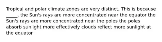 Tropical and polar climate zones are very distinct. This is because _____. the Sun's rays are more concentrated near the equator the Sun's rays are more concentrated near the poles the poles absorb sunlight more effectively clouds reflect more sunlight at the equator