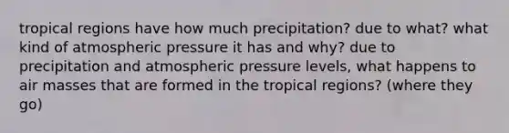 tropical regions have how much precipitation? due to what? what kind of atmospheric pressure it has and why? due to precipitation and atmospheric pressure levels, what happens to air masses that are formed in the tropical regions? (where they go)