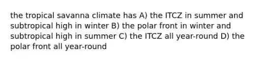 the tropical savanna climate has A) the ITCZ in summer and subtropical high in winter B) the polar front in winter and subtropical high in summer C) the ITCZ all year-round D) the polar front all year-round