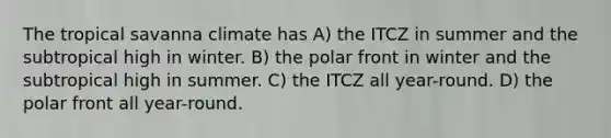 The tropical savanna climate has A) the ITCZ in summer and the subtropical high in winter. B) the polar front in winter and the subtropical high in summer. C) the ITCZ all year-round. D) the polar front all year-round.