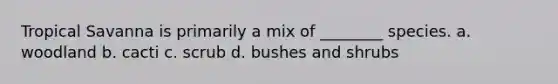 Tropical Savanna is primarily a mix of ________ species. a. woodland b. cacti c. scrub d. bushes and shrubs
