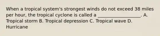 When a tropical system's strongest winds do not exceed 38 miles per hour, the tropical cyclone is called a ___________________. A. Tropical storm B. Tropical depression C. Tropical wave D. Hurricane