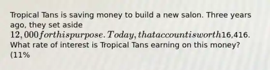 Tropical Tans is saving money to build a new salon. Three years ago, they set aside 12,000 for this purpose. Today, that account is worth16,416. What rate of interest is Tropical Tans earning on this money? (11%