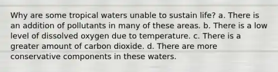 Why are some tropical waters unable to sustain life? a. There is an addition of pollutants in many of these areas. b. There is a low level of dissolved oxygen due to temperature. c. There is a greater amount of carbon dioxide. d. There are more conservative components in these waters.