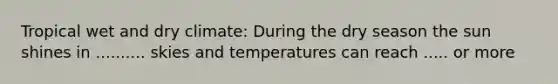 Tropical wet and dry climate: During the dry season the sun shines in .......... skies and temperatures can reach ..... or more