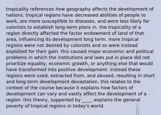 tropicality references how geography affects the development of nations. tropical regions have decreased abilities of people to work, are more susceptible to diseases, and were less likely for colonists to establish long-term plans in. the tropicality of a region directly affected the factor endowment of land of that area, influencing its development long term. more tropical regions were not desired by colonists and so were instead exploited for their gain. this caused major economic and political problems in which the institutions and laws put in place did not prioritize equality, economic growth, or anything else that would have transformed into positive development. instead these regions were used, extracted from, and abused, resulting in short and long-term development devastation. this relates to the context of the course because it explains how factors of development can vary and vastly affect the development of a region. this theory, supported by ____, explains the general poverty of tropical regions in today's world.