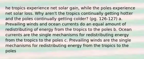 he tropics experience net solar gain, while the poles experience net solar loss. Why aren't the tropics continually getting hotter and the poles continually getting colder? (pg. 126-127) a. Prevailing winds and ocean currents do an equal amount of redistributing of energy from the tropics to the poles b. Ocean currents are the single mechanisms for redistributing energy from the tropics to the poles c. Prevailing winds are the single mechanisms for redistributing energy from the tropics to the poles