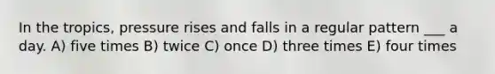 In the tropics, pressure rises and falls in a regular pattern ___ a day. A) five times B) twice C) once D) three times E) four times