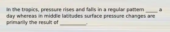 In the tropics, pressure rises and falls in a regular pattern _____ a day whereas in middle latitudes surface pressure changes are primarily the result of ___________.