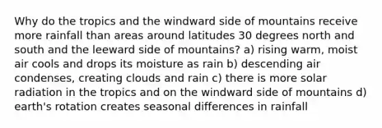 Why do the tropics and the windward side of mountains receive more rainfall than areas around latitudes 30 degrees north and south and the leeward side of mountains? a) rising warm, moist air cools and drops its moisture as rain b) descending air condenses, creating clouds and rain c) there is more <a href='https://www.questionai.com/knowledge/kr1ksgm4Kk-solar-radiation' class='anchor-knowledge'>solar radiation</a> in the tropics and on the windward side of mountains d) earth's rotation creates seasonal differences in rainfall