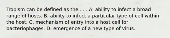 Tropism can be defined as the . . . A. ability to infect a broad range of hosts. B. ability to infect a particular type of cell within the host. C. mechanism of entry into a host cell for bacteriophages. D. emergence of a new type of virus.