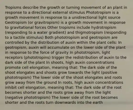 Tropisms describe the growth or turning movement of an plant in response to a directional external stimulus Phototropism is a growth movement in response to a unidirectional light source Geotropism (or gravitropism) is a growth movement in response to gravitational forces Other tropisms include hydrotropism (responding to a water gradient) and thigmotropism (responding to a tactile stimulus) Both phototropism and geotropism are controlled by the distribution of auxin within the plant cells: In geotropism, auxin will accumulate on the lower side of the plant in response to the force of gravity In phototropism, light receptors (phototropins) trigger the redistribution of auxin to the dark side of the plant In shoots, high auxin concentrations promote cell elongation, meaning that: The dark side of the shoot elongates and shoots grow towards the light (positive phototropism) The lower side of the shoot elongates and roots grow away from the ground In roots, high auxin concentrations inhibit cell elongation, meaning that: The dark side of the root becomes shorter and the roots grow away from the light (negative phototropism) The lower side of the root becomes shorter and the roots turn downwards into the earth