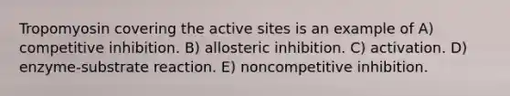 Tropomyosin covering the active sites is an example of A) competitive inhibition. B) allosteric inhibition. C) activation. D) enzyme-substrate reaction. E) noncompetitive inhibition.