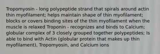 Tropomyosin - long polypeptide strand that spirals around actin thin myofilament; helps maintain shape of thin myofilament; blocks or covers binding sites of the thin myofilament when the muscle is relaxed Troponin - recognizes and binds to Calcium; globular complex of 3 closely grouped together polypeptides; Is able to bind with Actin (globular protein that makes up thin myofilament), Tropomyosin, and Calcium ions