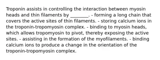 Troponin assists in controlling the interaction between myosin heads and thin filaments by ________. - forming a long chain that covers the active sites of thin filaments. - storing calcium ions in the troponin-tropomyosin complex. - binding to myosin heads, which allows tropomyosin to pivot, thereby exposing the active sites. - assisting in the formation of the myofilaments. - binding calcium ions to produce a change in the orientation of the troponin-tropomyosin complex.