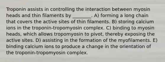 Troponin assists in controlling the interaction between myosin heads and thin filaments by ________. A) forming a long chain that covers the active sites of thin filaments. B) storing calcium ions in the troponin-tropomyosin complex. C) binding to myosin heads, which allows tropomyosin to pivot, thereby exposing the active sites. D) assisting in the formation of the myofilaments. E) binding calcium ions to produce a change in the orientation of the troponin-tropomyosin complex.