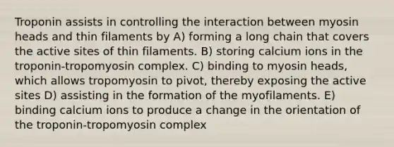 Troponin assists in controlling the interaction between myosin heads and thin filaments by A) forming a long chain that covers the active sites of thin filaments. B) storing calcium ions in the troponin-tropomyosin complex. C) binding to myosin heads, which allows tropomyosin to pivot, thereby exposing the active sites D) assisting in the formation of the myofilaments. E) binding calcium ions to produce a change in the orientation of the troponin-tropomyosin complex