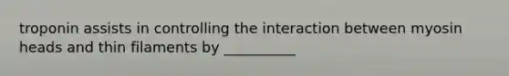 troponin assists in controlling the interaction between myosin heads and thin filaments by __________
