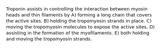 Troponin assists in controlling the interaction between myosin heads and thin filaments by A) forming a long chain that covers the active sites. B) holding the tropomyosin strands in place. C) moving the tropomyosin molecules to expose the active sites. D) assisting in the formation of the myofilaments. E) both holding and moving the tropomyosin strands.