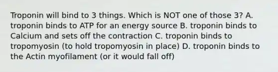 Troponin will bind to 3 things. Which is NOT one of those 3? A. troponin binds to ATP for an energy source B. troponin binds to Calcium and sets off the contraction C. troponin binds to tropomyosin (to hold tropomyosin in place) D. troponin binds to the Actin myofilament (or it would fall off)