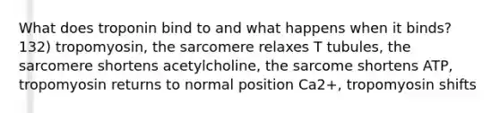 What does troponin bind to and what happens when it binds? 132) tropomyosin, the sarcomere relaxes T tubules, the sarcomere shortens acetylcholine, the sarcome shortens ATP, tropomyosin returns to normal position Ca2+, tropomyosin shifts