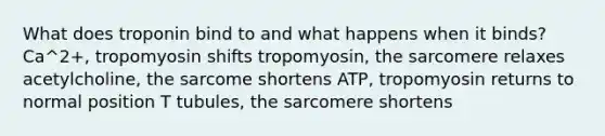 What does troponin bind to and what happens when it binds? Ca^2+, tropomyosin shifts tropomyosin, the sarcomere relaxes acetylcholine, the sarcome shortens ATP, tropomyosin returns to normal position T tubules, the sarcomere shortens