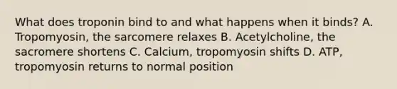 What does troponin bind to and what happens when it binds? A. Tropomyosin, the sarcomere relaxes B. Acetylcholine, the sacromere shortens C. Calcium, tropomyosin shifts D. ATP, tropomyosin returns to normal position