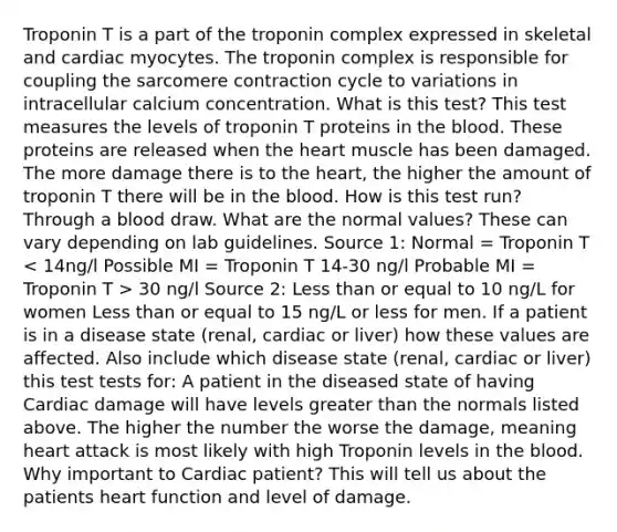 Troponin T is a part of the troponin complex expressed in skeletal and cardiac myocytes. The troponin complex is responsible for coupling the sarcomere contraction cycle to variations in intracellular calcium concentration. What is this test? This test measures the levels of troponin T proteins in the blood. These proteins are released when the heart muscle has been damaged. The more damage there is to the heart, the higher the amount of troponin T there will be in the blood. How is this test run? Through a blood draw. What are the normal values? These can vary depending on lab guidelines. Source 1: Normal = Troponin T 30 ng/l Source 2: Less than or equal to 10 ng/L for women Less than or equal to 15 ng/L or less for men. If a patient is in a disease state (renal, cardiac or liver) how these values are affected. Also include which disease state (renal, cardiac or liver) this test tests for: A patient in the diseased state of having Cardiac damage will have levels greater than the normals listed above. The higher the number the worse the damage, meaning heart attack is most likely with high Troponin levels in the blood. Why important to Cardiac patient? This will tell us about the patients heart function and level of damage.