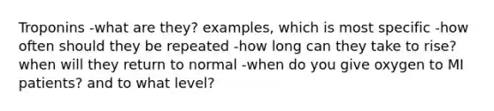 Troponins -what are they? examples, which is most specific -how often should they be repeated -how long can they take to rise? when will they return to normal -when do you give oxygen to MI patients? and to what level?