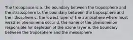 The tropopause is a. the boundary between the troposphere and the stratosphere b. the boundary between the troposphere and the lithosphere c. the lowest layer of the atmosphere where most weather phenomena occur d. the name of the phenomenon responsible for depletion of the ozone layer e. the boundary between the troposphere and the mesosphere