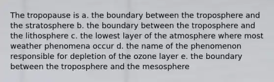 The tropopause is a. the boundary between the troposphere and the stratosphere b. the boundary between the troposphere and the lithosphere c. the lowest layer of the atmosphere where most weather phenomena occur d. the name of the phenomenon responsible for depletion of the ozone layer e. the boundary between the troposphere and the mesosphere