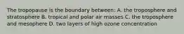 The tropopause is the boundary between: A. the troposphere and stratosphere B. tropical and polar air masses C. the troposphere and mesophere D. two layers of high ozone concentration