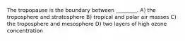 The tropopause is the boundary between ________. A) the troposphere and stratosphere B) tropical and polar air masses C) the troposphere and mesosphere D) two layers of high ozone concentration