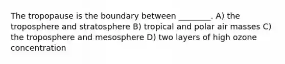 The tropopause is the boundary between ________. A) the troposphere and stratosphere B) tropical and polar air masses C) the troposphere and mesosphere D) two layers of high ozone concentration