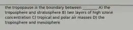 the tropopause is the boundary between ________ A) the troposphere and stratosphere B) two layers of high ozone concentration C) tropical and polar air masses D) the troposphere and mesosphere